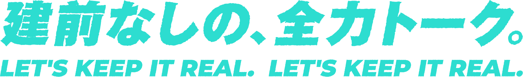 建前なしの、全力トーク。LET'S KEEP IT REAL.