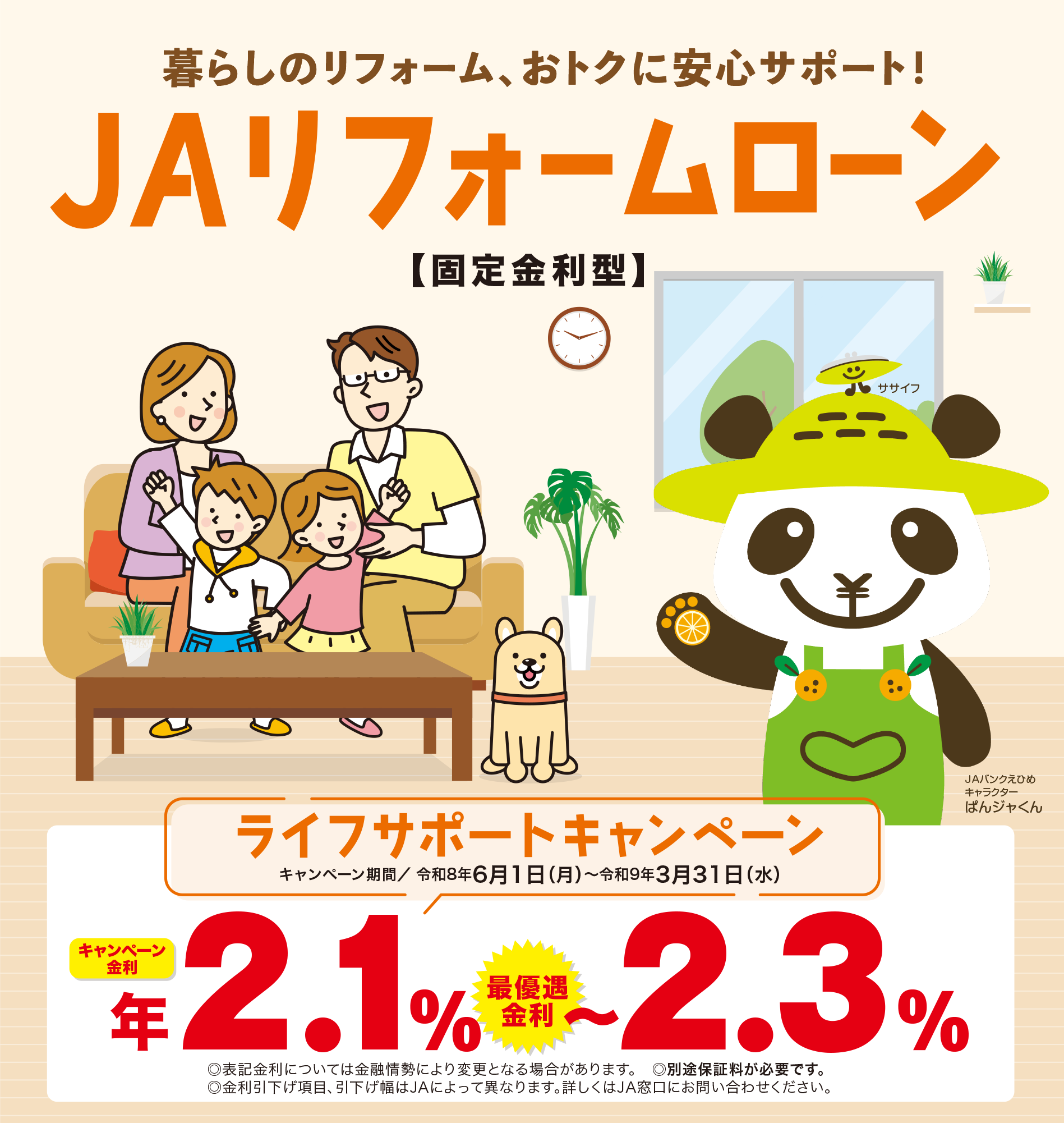 暮らしのリフォーム、おトクに安心サポート。JAリフォームローン【固定金利型】JAバンクえひめキャラクター　ぱんジャくん ライフサポートキャンペーン キャンペーン期間 令和7年<span>6月1日(日)～令和8年3月31日(火) キャンペーン金利　年2.5％～3.5％　最優遇金利 表記金利については金融情勢により変更となる場合があります。表記金利に保証料を含みます。金利引下げ項目、引下げ幅はJAによって異なります。JA住宅ローンをご利用されているお客様はさらに金利の優遇がございます。詳しくはJA窓口にお問い合わせください。